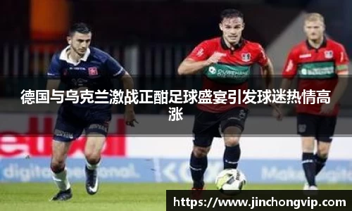 德国与乌克兰激战正酣足球盛宴引发球迷热情高涨